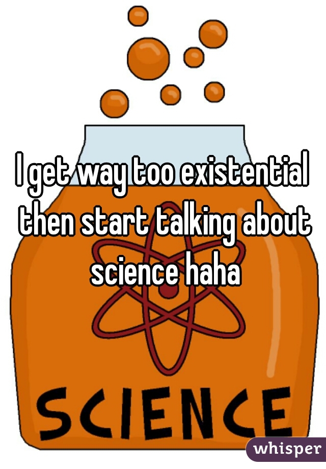 I get way too existential then start talking about science haha