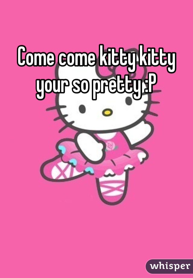 Come come kitty kitty your so pretty :P