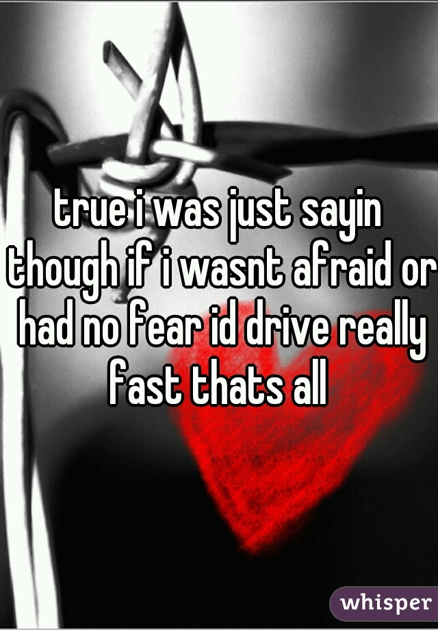 true i was just sayin though if i wasnt afraid or had no fear id drive really fast thats all 