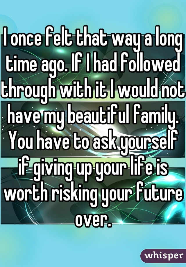I once felt that way a long time ago. If I had followed through with it I would not have my beautiful family. You have to ask yourself if giving up your life is worth risking your future over.