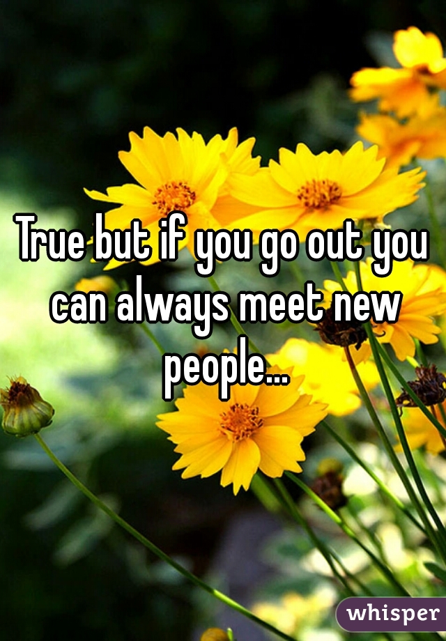 True but if you go out you can always meet new people...