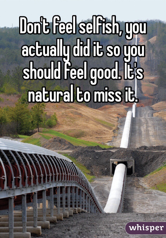 Don't feel selfish, you actually did it so you should feel good. It's natural to miss it. 