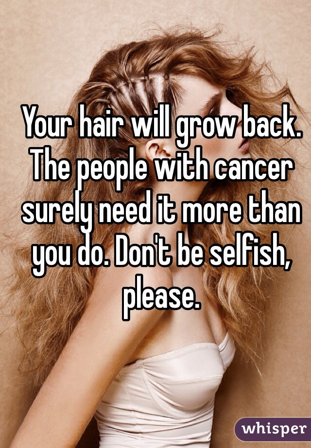 Your hair will grow back. The people with cancer surely need it more than you do. Don't be selfish, please.