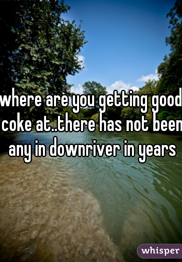 where are you getting good coke at..there has not been any in downriver in years