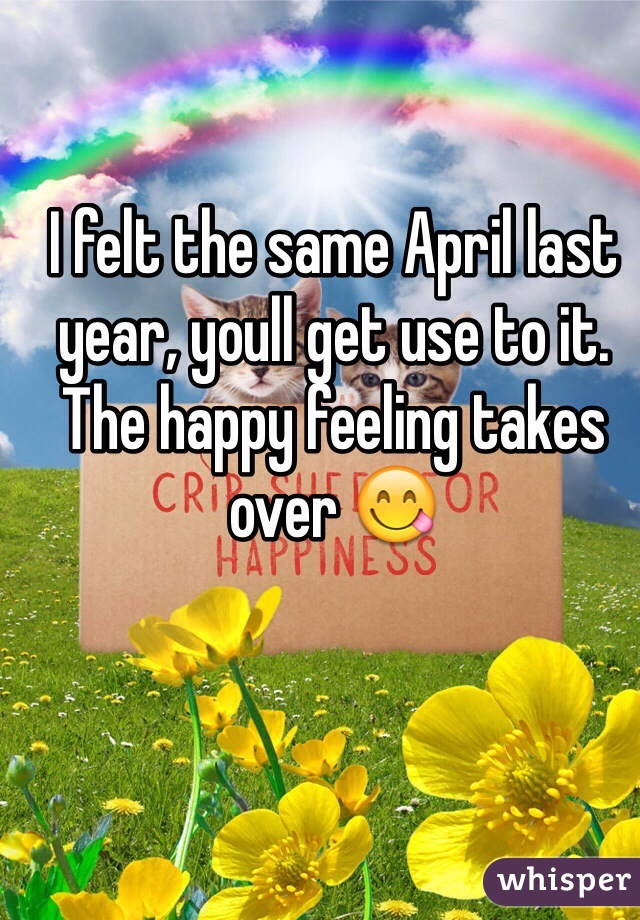 I felt the same April last year, youll get use to it. The happy feeling takes over 😋