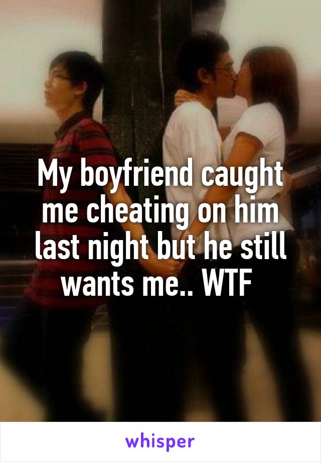 My boyfriend caught me cheating on him last night but he still wants me.. WTF 