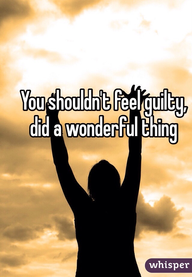 You shouldn't feel guilty, did a wonderful thing