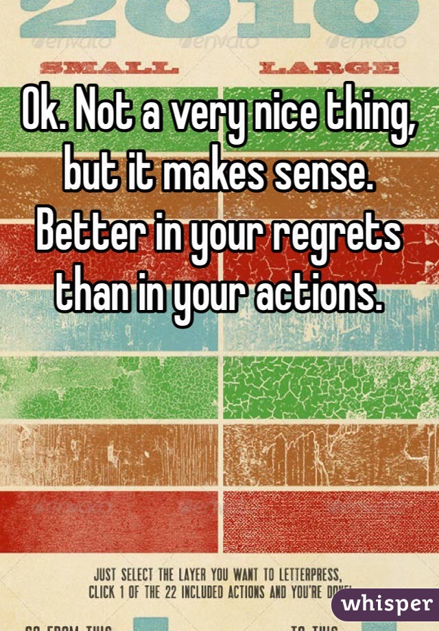 Ok. Not a very nice thing, but it makes sense. Better in your regrets than in your actions.