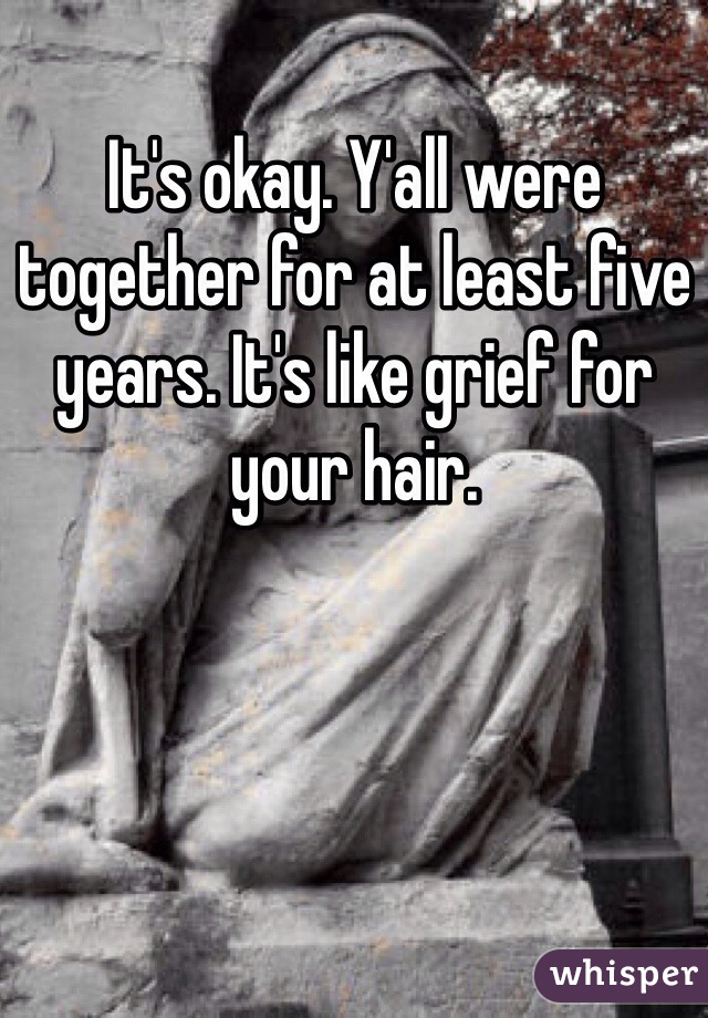 It's okay. Y'all were together for at least five years. It's like grief for your hair. 