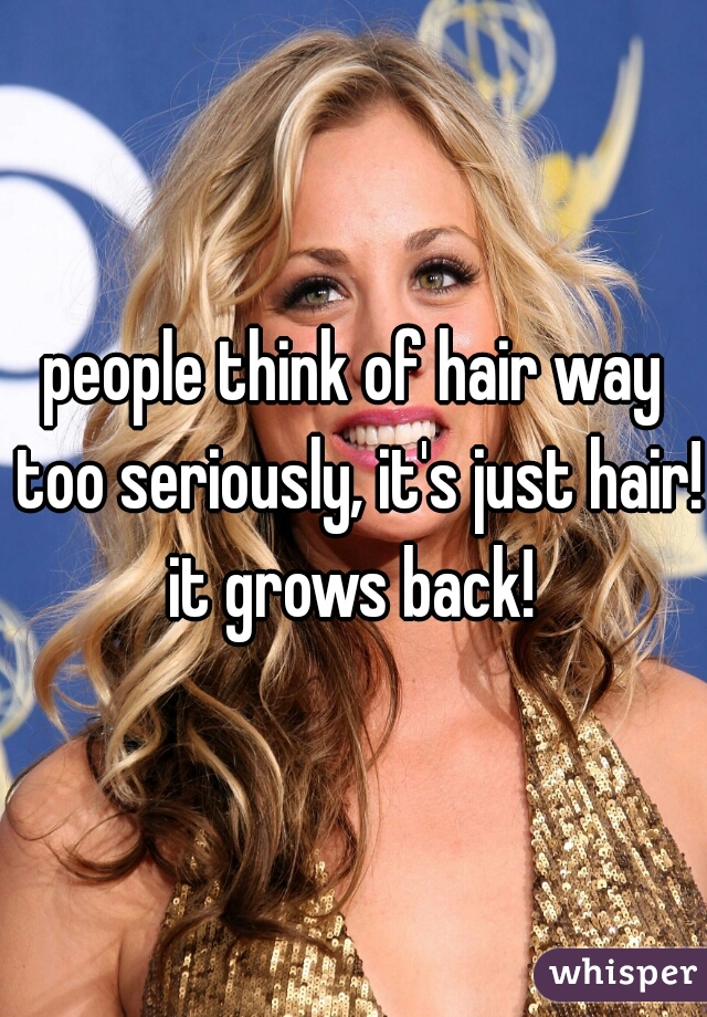 people think of hair way too seriously, it's just hair! it grows back! 