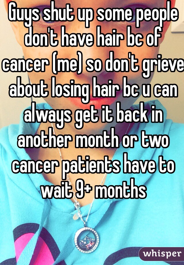 Guys shut up some people don't have hair bc of cancer (me) so don't grieve about losing hair bc u can always get it back in another month or two cancer patients have to wait 9+ months