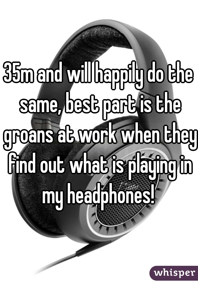 35m and will happily do the same, best part is the groans at work when they find out what is playing in my headphones! 