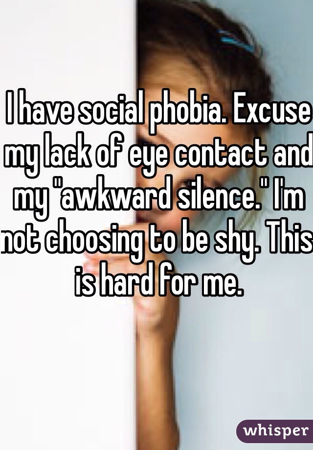 I have social phobia. Excuse my lack of eye contact and my "awkward silence." I'm not choosing to be shy. This is hard for me.