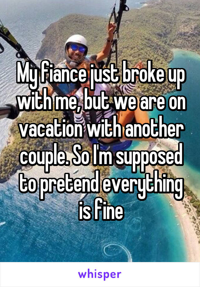 My fiance just broke up with me, but we are on vacation with another couple. So I'm supposed to pretend everything is fine