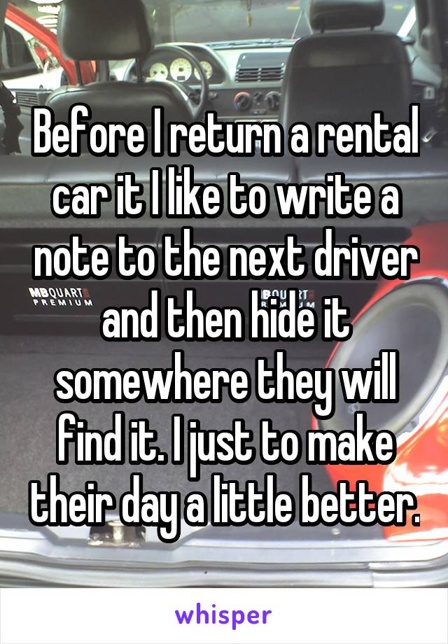 Before I return a rental car it I like to write a note to the next driver and then hide it somewhere they will find it. I just to make their day a little better.