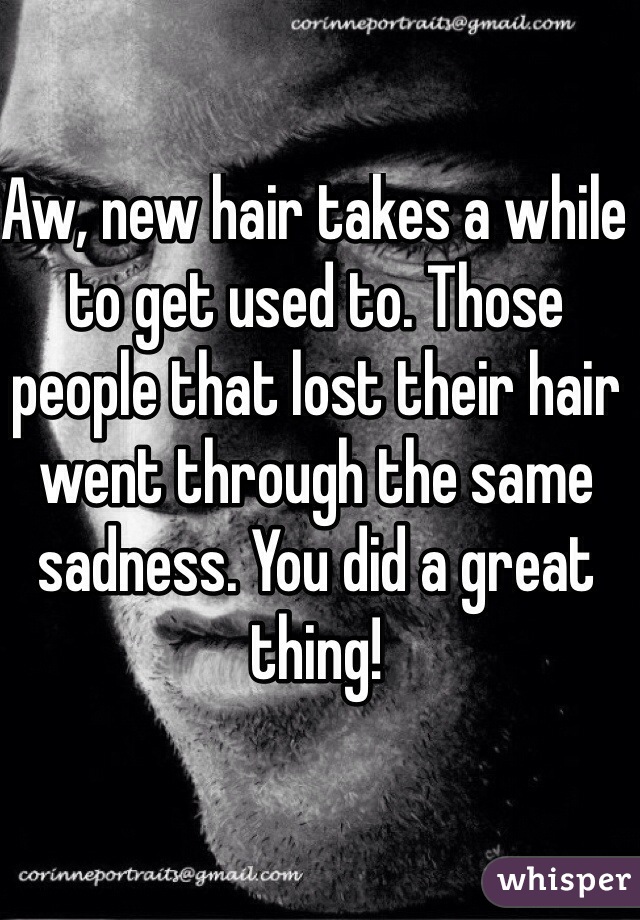 Aw, new hair takes a while to get used to. Those people that lost their hair went through the same sadness. You did a great thing!