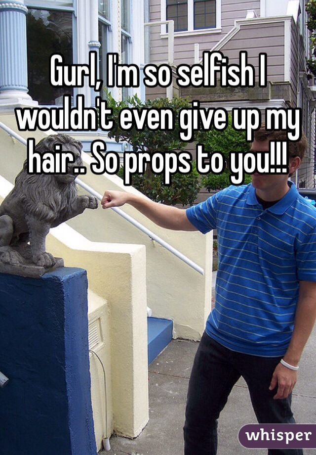 Gurl, I'm so selfish I wouldn't even give up my hair.. So props to you!!!