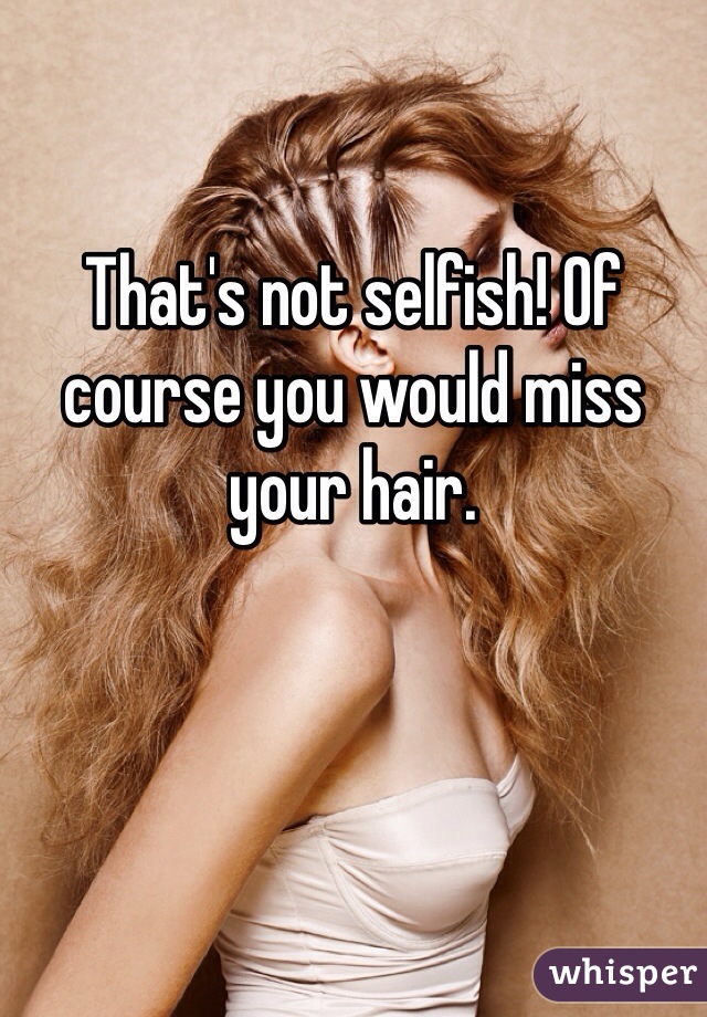 That's not selfish! Of course you would miss your hair. 