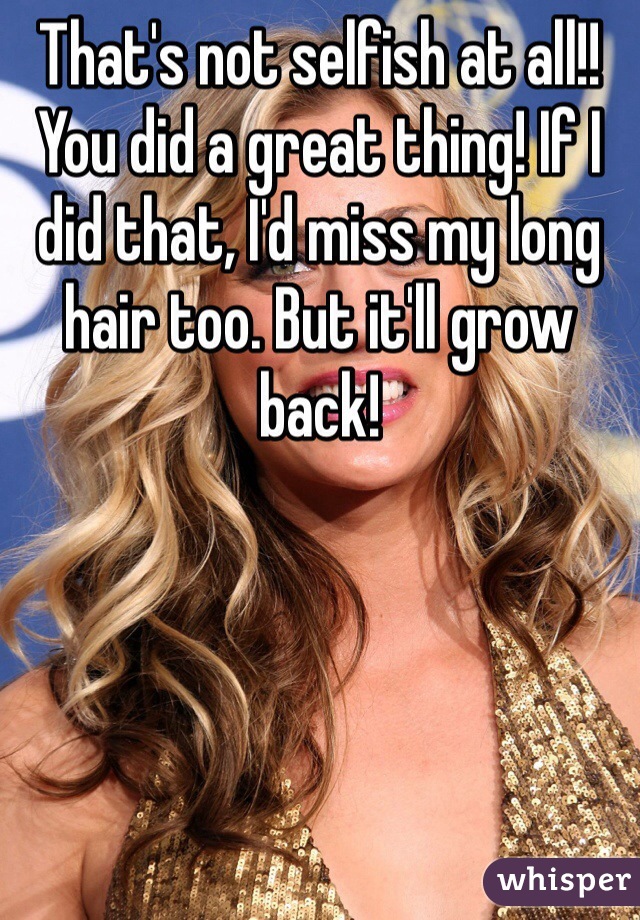 That's not selfish at all!! You did a great thing! If I did that, I'd miss my long hair too. But it'll grow back! 