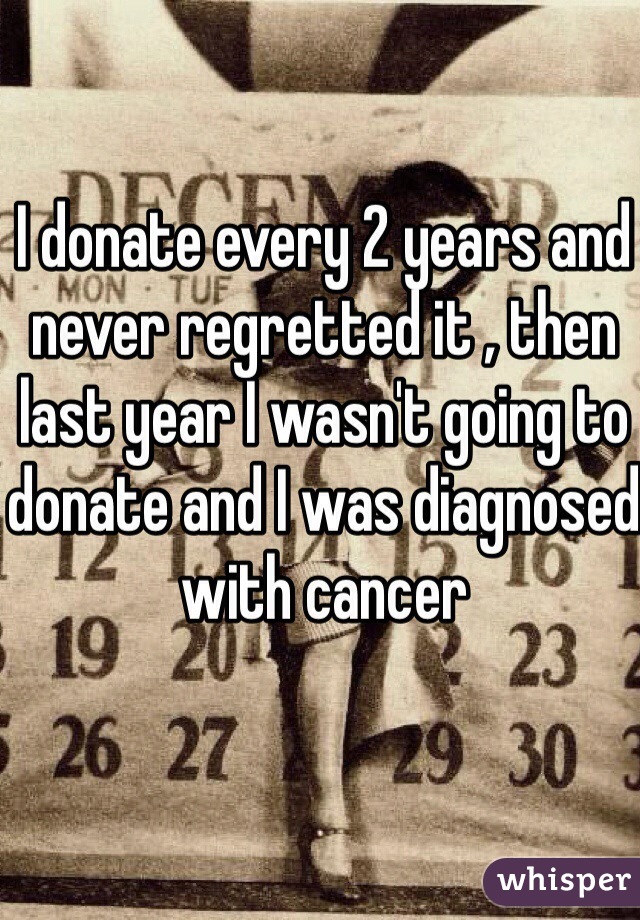 I donate every 2 years and never regretted it , then last year I wasn't going to donate and I was diagnosed with cancer 