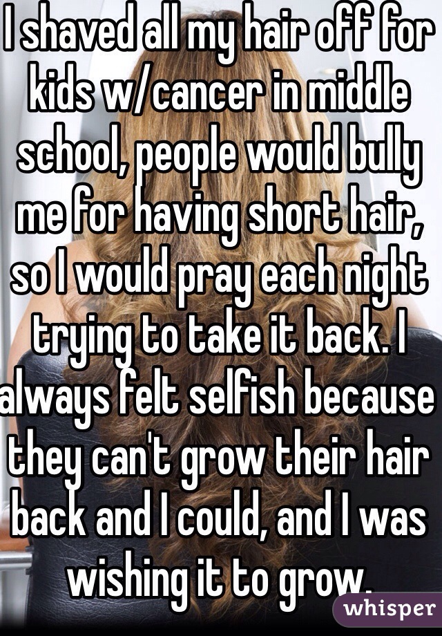 I shaved all my hair off for kids w/cancer in middle school, people would bully me for having short hair, so I would pray each night trying to take it back. I always felt selfish because they can't grow their hair back and I could, and I was wishing it to grow.