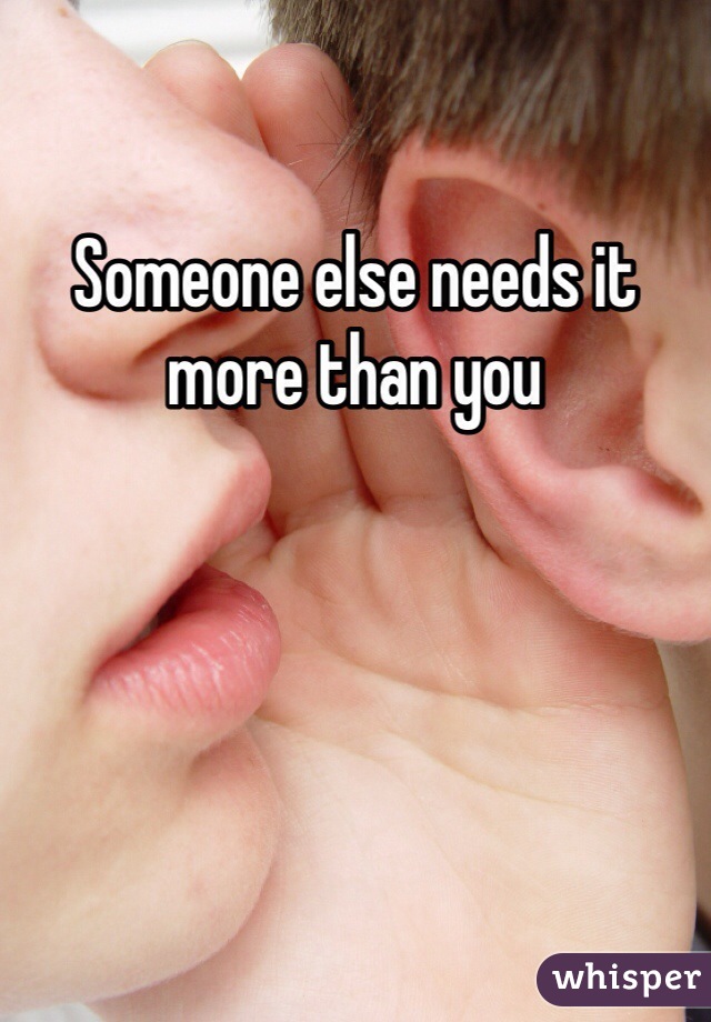 Someone else needs it more than you