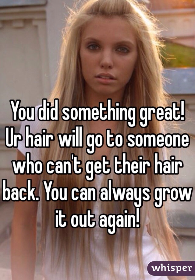 You did something great! Ur hair will go to someone who can't get their hair back. You can always grow it out again!