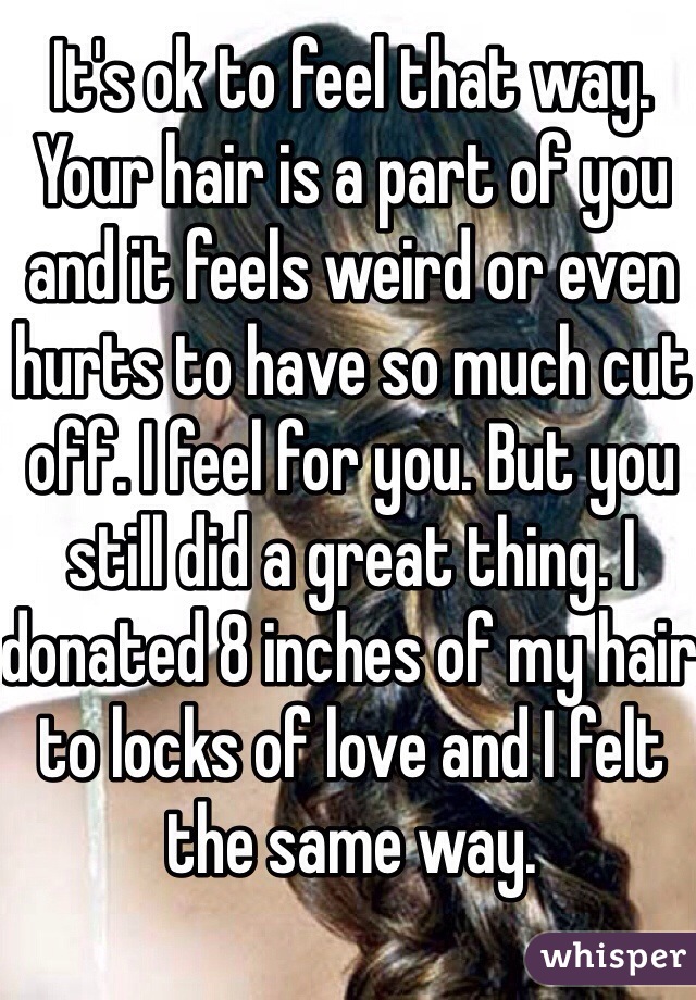 It's ok to feel that way. Your hair is a part of you and it feels weird or even hurts to have so much cut off. I feel for you. But you still did a great thing. I donated 8 inches of my hair to locks of love and I felt the same way. 