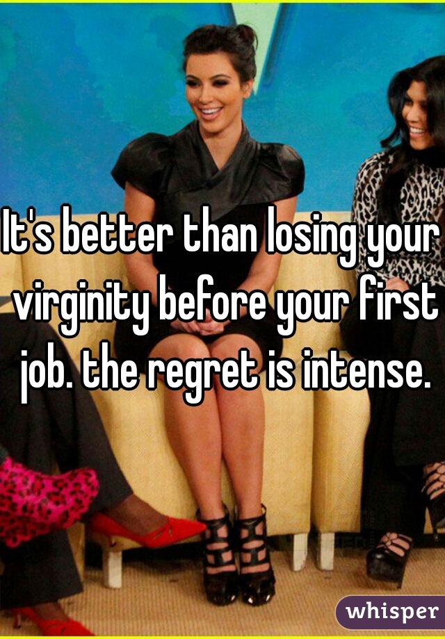 It's better than losing your virginity before your first job. the regret is intense.