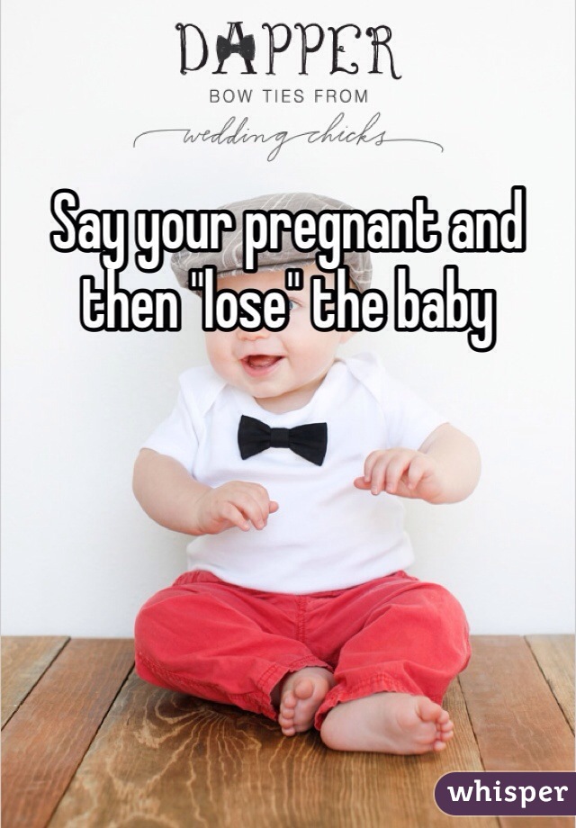 Say your pregnant and then "lose" the baby 