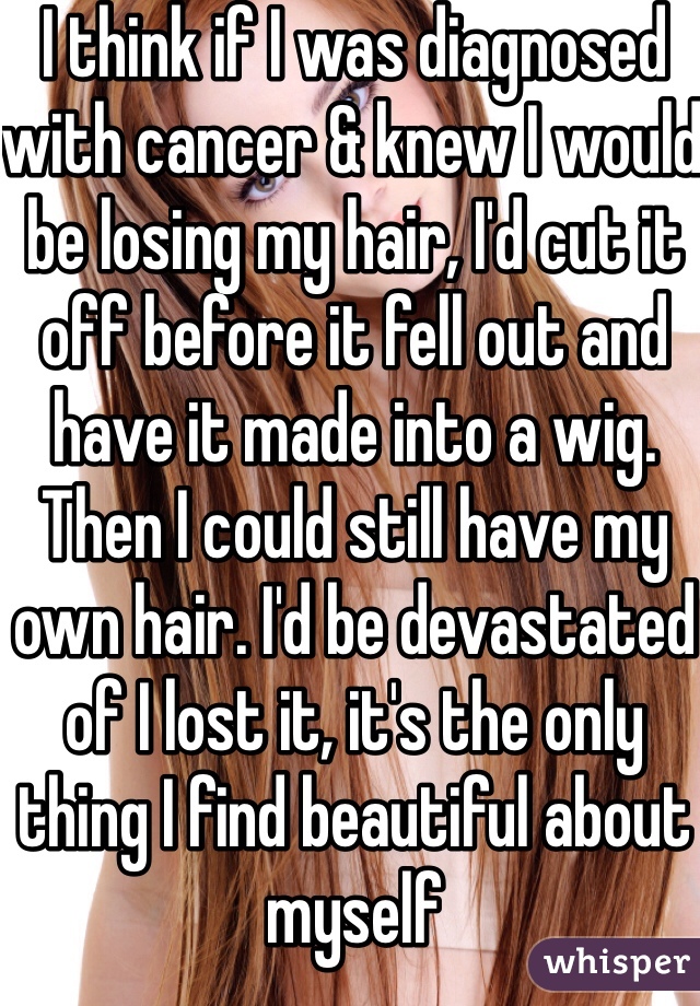 I think if I was diagnosed with cancer & knew I would be losing my hair, I'd cut it off before it fell out and have it made into a wig. Then I could still have my own hair. I'd be devastated of I lost it, it's the only thing I find beautiful about myself