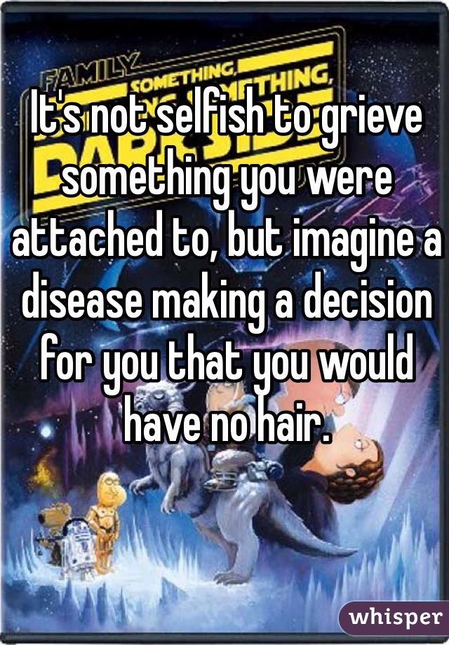 It's not selfish to grieve something you were attached to, but imagine a disease making a decision for you that you would have no hair. 