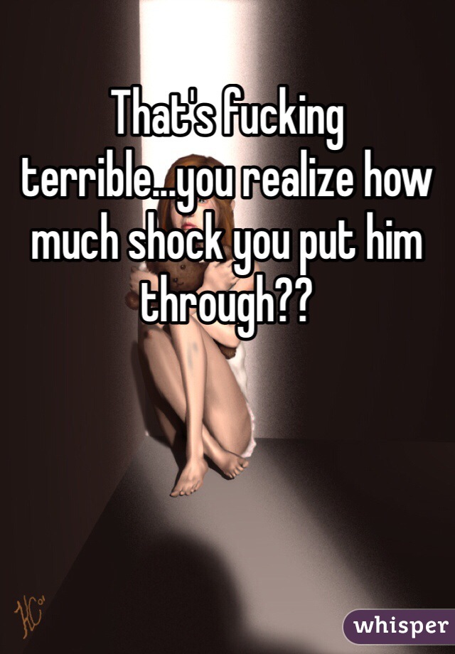 That's fucking terrible...you realize how much shock you put him through??