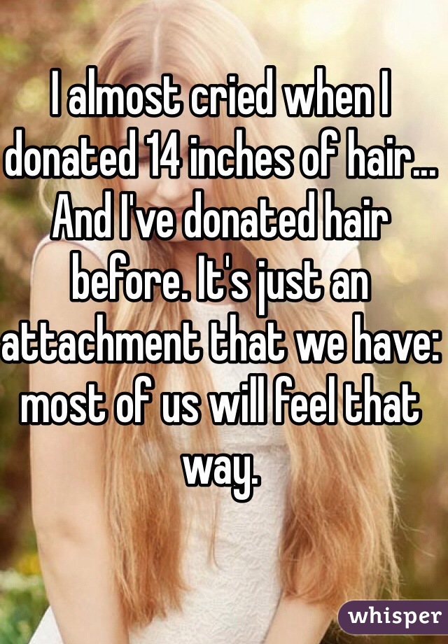 I almost cried when I donated 14 inches of hair... And I've donated hair before. It's just an attachment that we have: most of us will feel that way.