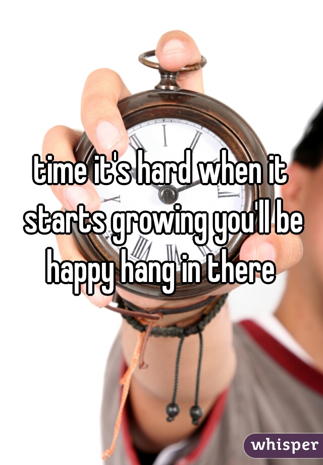 time it's hard when it starts growing you'll be happy hang in there 