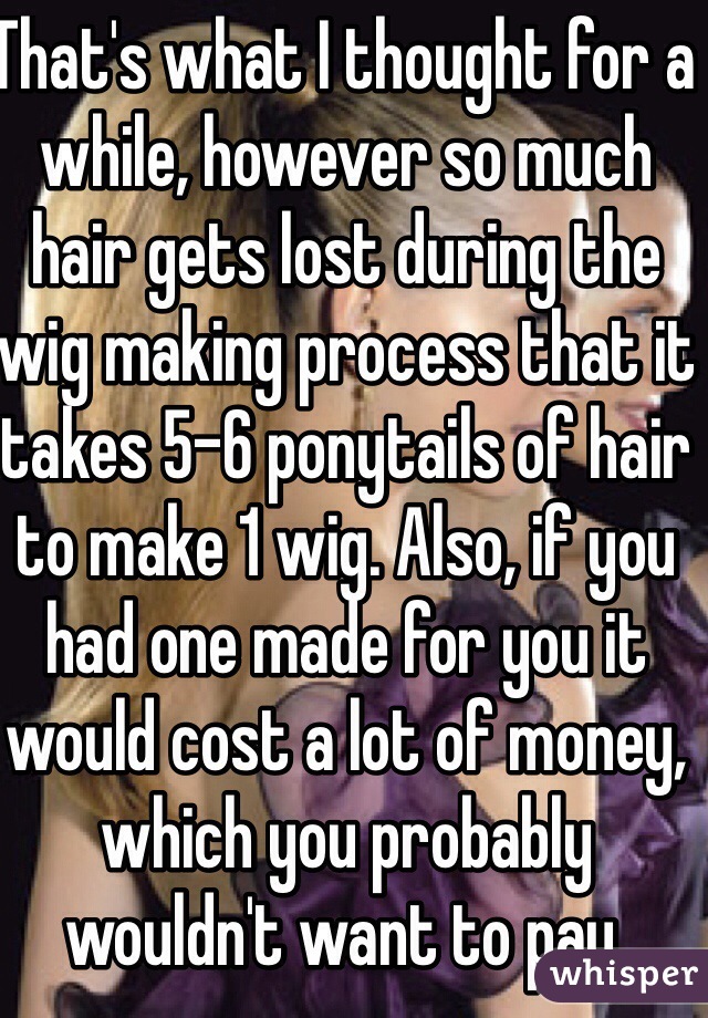 That's what I thought for a while, however so much hair gets lost during the wig making process that it takes 5-6 ponytails of hair to make 1 wig. Also, if you had one made for you it would cost a lot of money, which you probably wouldn't want to pay.