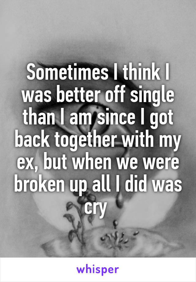 Sometimes I think I was better off single than I am since I got back together with my ex, but when we were broken up all I did was cry 