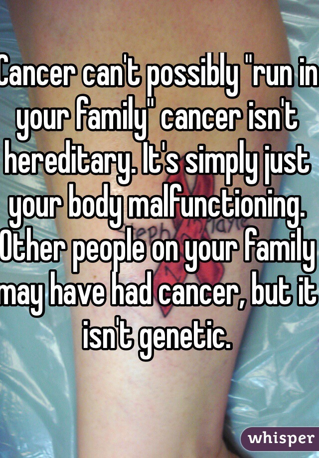 Cancer can't possibly "run in your family" cancer isn't hereditary. It's simply just your body malfunctioning. Other people on your family may have had cancer, but it isn't genetic. 