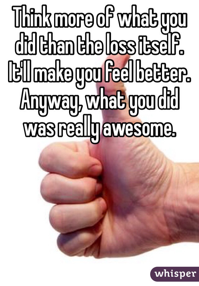 Think more of what you did than the loss itself. It'll make you feel better. Anyway, what you did was really awesome.