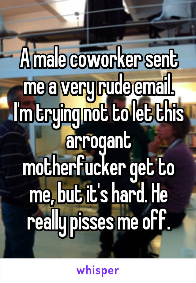 A male coworker sent me a very rude email. I'm trying not to let this arrogant motherfucker get to me, but it's hard. He really pisses me off.