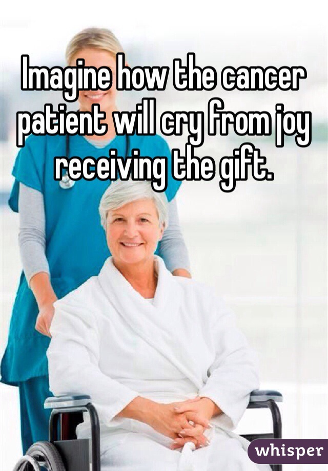 Imagine how the cancer patient will cry from joy receiving the gift.