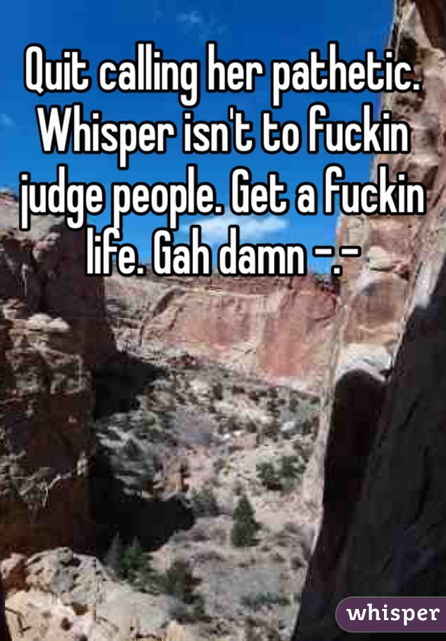 Quit calling her pathetic. Whisper isn't to fuckin judge people. Get a fuckin life. Gah damn -.-