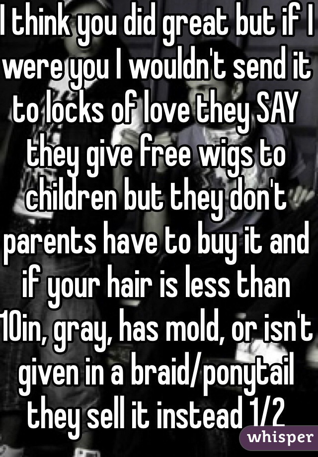 I think you did great but if I were you I wouldn't send it to locks of love they SAY they give free wigs to children but they don't parents have to buy it and if your hair is less than 10in, gray, has mold, or isn't given in a braid/ponytail they sell it instead 1/2