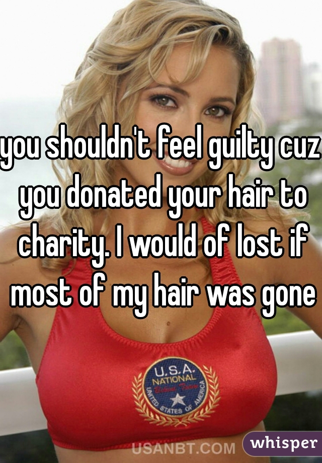 you shouldn't feel guilty cuz you donated your hair to charity. I would of lost if most of my hair was gone