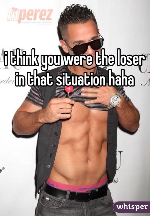 i think you were the loser in that situation haha