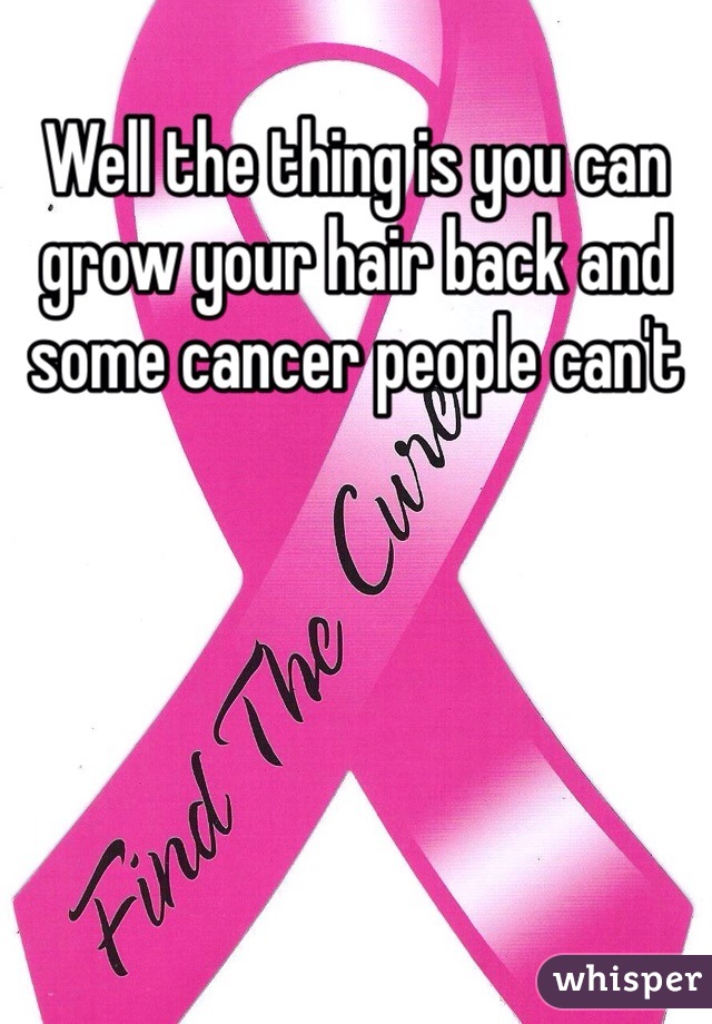 Well the thing is you can grow your hair back and some cancer people can't 