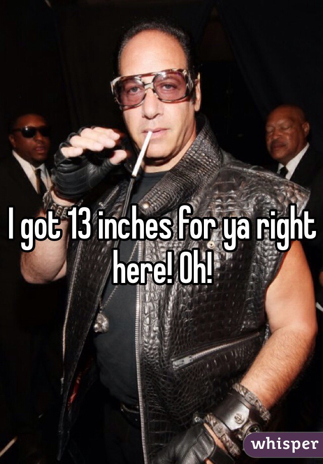 I got 13 inches for ya right here! Oh!