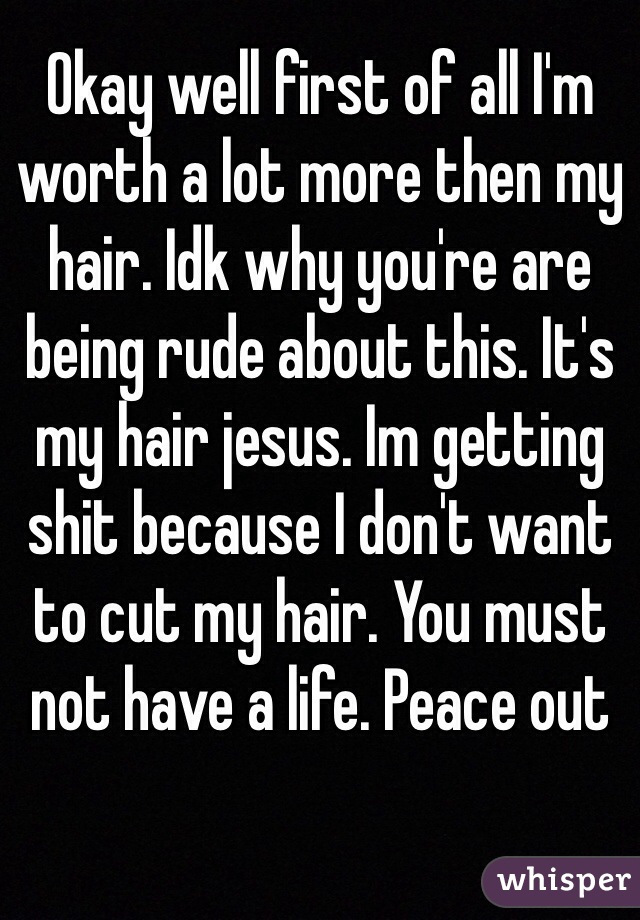 Okay well first of all I'm worth a lot more then my hair. Idk why you're are being rude about this. It's my hair jesus. Im getting shit because I don't want to cut my hair. You must not have a life. Peace out 