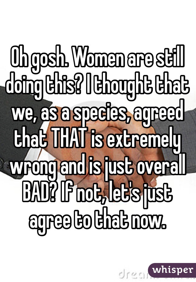 Oh gosh. Women are still doing this? I thought that we, as a species, agreed that THAT is extremely wrong and is just overall BAD? If not, let's just agree to that now. 