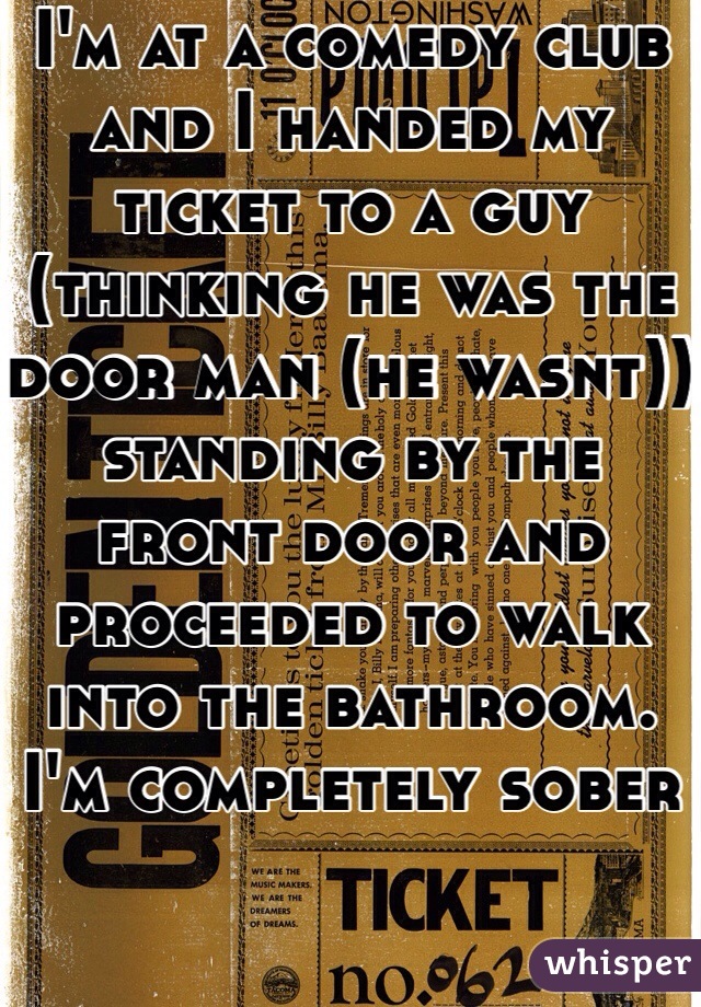 I'm at a comedy club and I handed my ticket to a guy (thinking he was the door man (he wasnt)) standing by the front door and proceeded to walk into the bathroom. I'm completely sober
